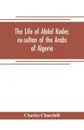 The life of Abdel Kader, ex-sultan of the Arabs of Algeria; written from his own dictation, and comp. from other authentic sources - Charles Churchill