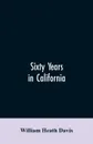 Sixty years in California. a history of events and life in California; personal, political and military, under the Mexican regime; during the quasi-military government of the territory by the United States, and after the admission of the state int... - William Heath Davis