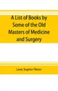 A list of books by some of the old masters of medicine and surgery together with books on the history of medicine and on medical biography in the possession of Lewis Stephen Pilcher ; with biographical and bibliographical notes and reproductions o... - Lewis Stephen Pilcher