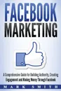 Facebook Marketing. A Comprehensive Guide for Building Authority, Creating Engagement and Making Money Through Facebook - Mark Smith