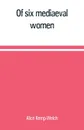 Of six mediaeval women; to which is added A note on mediaeval gardens - Alice Kemp-Welch