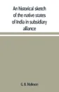 An historical sketch of the native states of India in subsidiary alliance with the British government, with a notice of the mediatized and minor states - G. B. Malleson