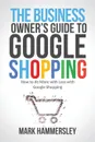 The Business Owner's Guide to Google Shopping. How to Do More with Less with Google Shopping - Mark R Hammersley