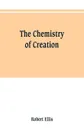 The chemistry of creation. being a sketch of the chemical phenomena of the earth, the air, the ocean - Robert Ellis