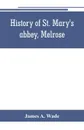 History of St. Mary's abbey, Melrose, the monastery of old Melrose, and the town and parish of Melrose - James A. Wade