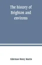 The history of Brighton and environs, from the earliest known period to the present time. together with a short historical description of towns and villages of interest within twelve miles of Brighton - Alderman Henry Martin