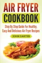 Air Fryer Cookbook. Step By Step Guide For Healthy, Easy And Delicious Air Fryer Recipes - John Carter
