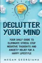 Declutter Your Mind. Your Daily Guide to Eliminate Stress, Stop Negative Thoughts and Anxiety Relief for a Happy Lifestyle - Megan Georgiana