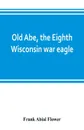 Old Abe, the Eighth Wisconsin war eagle. a full account of his capture and enlistment, exploits in war and honorable as well as useful career in peace - Frank Abial Flower