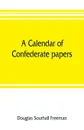 A calendar of Confederate papers, with a biblography of some Confederate publications; preliminary report of the Southern historical manuscripts commission, prepared under the direction of the Confederate memorial literary society - Douglas Southall Freeman