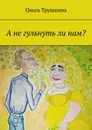А не гульнуть ли нам? - Ольга Трушкина