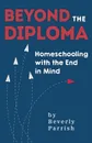 Beyond the Diploma. Homeschooling with the End in Mind - Beverly Parrish