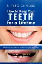 How to Keep Your Teeth for a Lifetime. What You Should Know about Caring for Your Teeth - B. Theo Clifford
