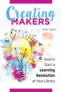 Creating Makers. How to Start a Learning Revolution at Your Library - Megan Egbert