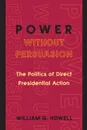 Power without Persuasion. The Politics of Direct Presidential Action - William G. Howell