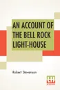 An Account Of The Bell Rock Light-House. Including The Details Of The Erection And Peculiar Structure Of That Edifice. To Which Is Prefixed A Historical View Of The Institution And Progress Of The Northern Light-Houses. Illustrated With Twenty-Thr... - Robert Stevenson