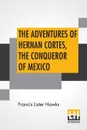 The Adventures Of Hernan Cortes, The Conqueror Of Mexico - Francis Lister Hawks