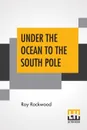 Under The Ocean To The South Pole. Or The Strange Cruise Of The Submarine Wonder - Roy Rockwood