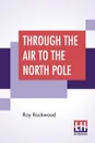 Through The Air To The North Pole. Or The Wonderful Cruise Of The Electric Monarch - Roy Rockwood