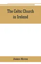 The Celtic Church in Ireland. the story of Ireland and Irish Christianity from the time of St. Patrick to the Reformation - James Heron
