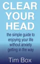 Clear Your Head. the simple guide to enjoying your life without anxiety getting in the way - Tim Box