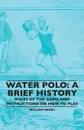 Water Polo. A Brief History, Rules of the Game and Instructions on How to Play - William Henry
