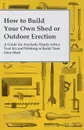 How to Build Your Own Shed or Outdoor Erection - A Guide for Anybody Handy with a Tool Kit and Wishing to Build Their Own Shed - Anon.