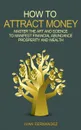 How to Attract Money. Master the Art and Science to Manifest Financial Abundance, Prosperity and Wealth - Ivan Fernandez