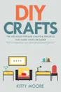 DIY Crafts (2nd Edition). The 100 Most Popular Crafts & Projects That Make Your Life Easier, Keep You Entertained, And Help With Cleaning & Organizing! - Kitty Moore