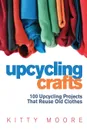 Upcycling Crafts (4th Edition). 100 Upcycling Projects That Reuse Old Clothes to Create Modern Fashion Accessories, Trendy New Clothes & Home Decor! - Kitty Moore