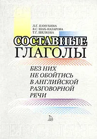 Обложка книги Составные глаголы. Без них не обойтись в английской разговорной речи, Л. Г. Памухина, В. С. Шах-Назарова, Т. Г. Шелкова