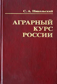 Обложка книги Аграрный курс России. Мировоззрение реформаторов и практика аграрных реформ в социально-историческом, экономическом и философском контекстах, С. А. Никольский