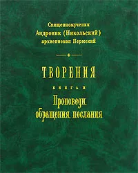 Обложка книги Творения. Книга 2. Проповеди, обращения, послания, Священномученик Андроник (Никольский) архиепископ Пермский