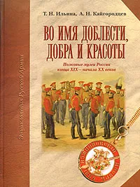 Обложка книги Во имя доблести, добра и красоты. Полковые музеи России конца XIX - начала XX веков, Т. Н. Ильина, А. Н. Кайгородцев