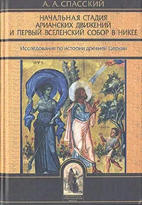 Обложка книги Начальная стадия арианских движений и Первый Вселенский собор в Никее, А. А. Спасский