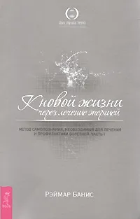 Обложка книги К новой жизни через лечение энергией. Метод самопознания, необходимый для лечения и профилактики болезней. Часть 1, Рэймар Банис