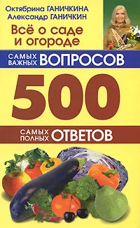 Обложка книги Все о саде и огороде. 500 самых важных вопросов. 500 самых полных ответов, Октябрина Ганичкина, Александр Ганичкин