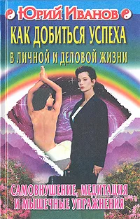 Обложка книги Как добиться успеха в личной и деловой жизни. Самовнушение, медитация и мышечные упражнения, Иванов Юрий Михайлович