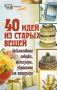 Обложка книги 40 идей из старых вещей. Эксклюзивные подарки, аксессуары, украшения для интерьера, С. В. Барсукова