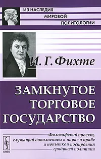 Обложка книги Замкнутое торговое государство. Философский проект, служащий дополнением к науке о праве и попыткой построения грядущей политики, И. Г. Фихте