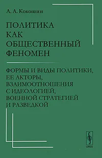 Обложка книги Политика как общественный феномен. Формы и виды политики, ее акторы, взаимоотношения с идеологией, военной стратегией и разведкой, А. А. Кокошин