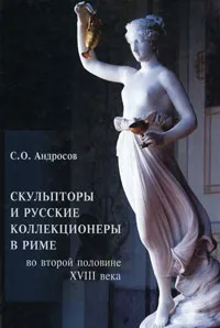 Обложка книги Скульпторы и русские коллекционеры в Риме во второй половине XVIII века, С. О. Андросов