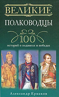 Обложка книги Великие полководцы. 100 историй о подвигах и победах, Александр Ермаков
