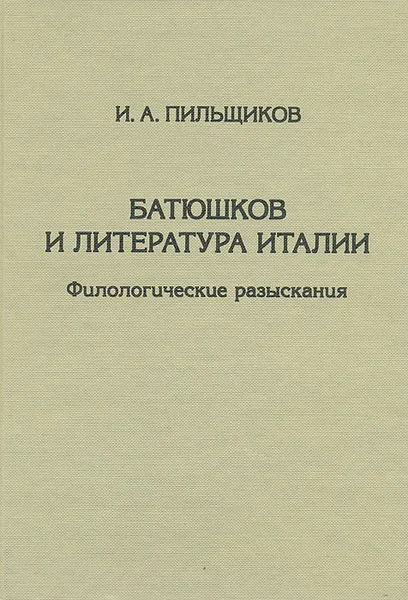 Обложка книги Батюшков и литература Италии. Филологические разыскания, И. А. Пильщиков