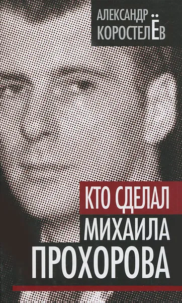 Обложка книги Кто сделал Михаила Прохорова, Александр Коростелев