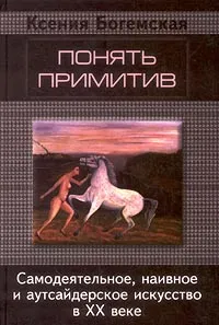 Обложка книги Понять примитив. Самодеятельное, наивное и аутсайдерское искусство в ХХ веке, Ксения Богемская