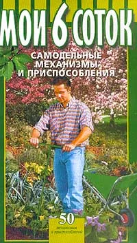 Обложка книги Мои 6 соток. Самодельные механизмы и приспособления, Борис Воробьев,Глеб Воробьев