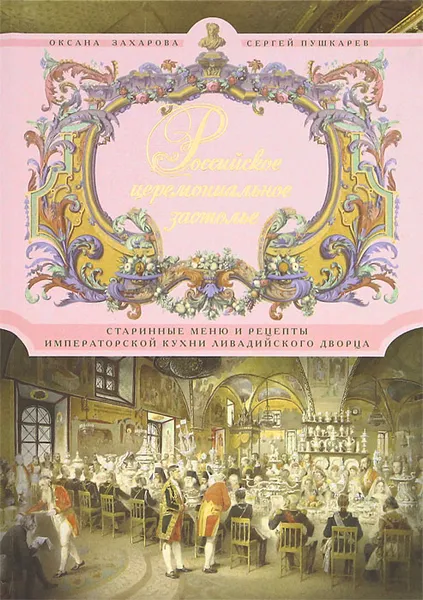 Обложка книги Российское церемониальное застолье. Старинные меню и рецепты императорской кухни Ливадийского дворца, Захарова Оксана Юрьевна, Пушкарев Сергей Николаевич