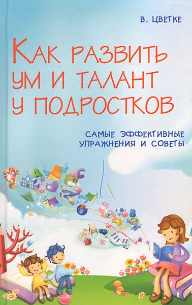 Обложка книги Как развить ум и талант у подростков. Самые эффективные советы и упражнения, В. Цветке