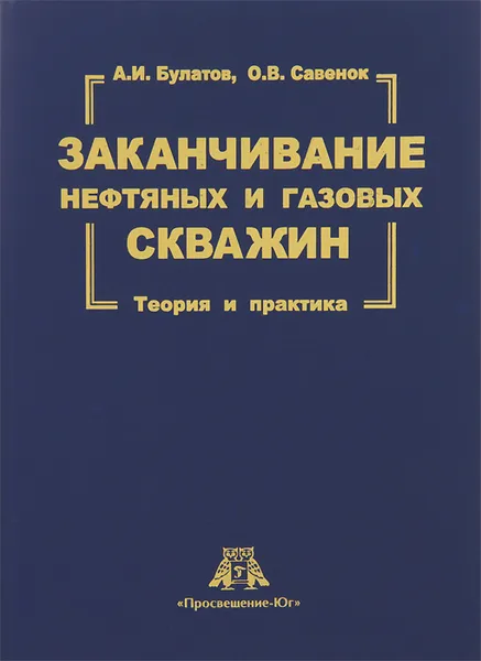 Обложка книги Заканчивание нефтяных и газовых скважин. Теория и практика, А. И. Булатов, О. В. Савенок